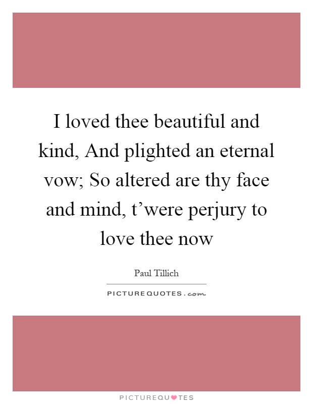 I loved thee beautiful and kind, And plighted an eternal vow; So altered are thy face and mind, t'were perjury to love thee now Picture Quote #1