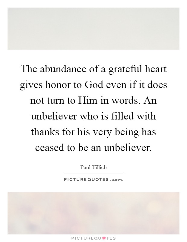 The abundance of a grateful heart gives honor to God even if it does not turn to Him in words. An unbeliever who is filled with thanks for his very being has ceased to be an unbeliever Picture Quote #1