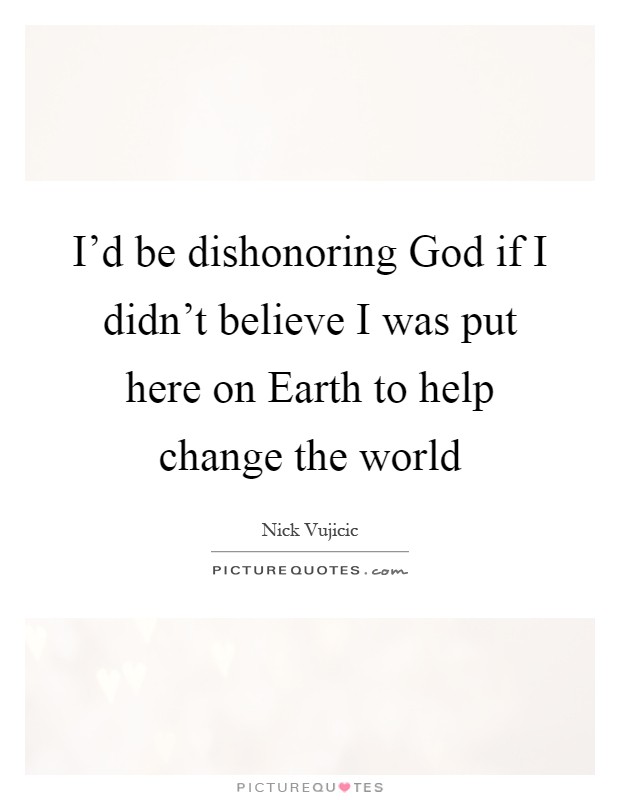 I'd be dishonoring God if I didn't believe I was put here on Earth to help change the world Picture Quote #1