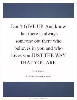 Don’t GIVE UP. And know that there is always someone out there who believes in you and who loves you JUST THE WAY THAT YOU ARE Picture Quote #1