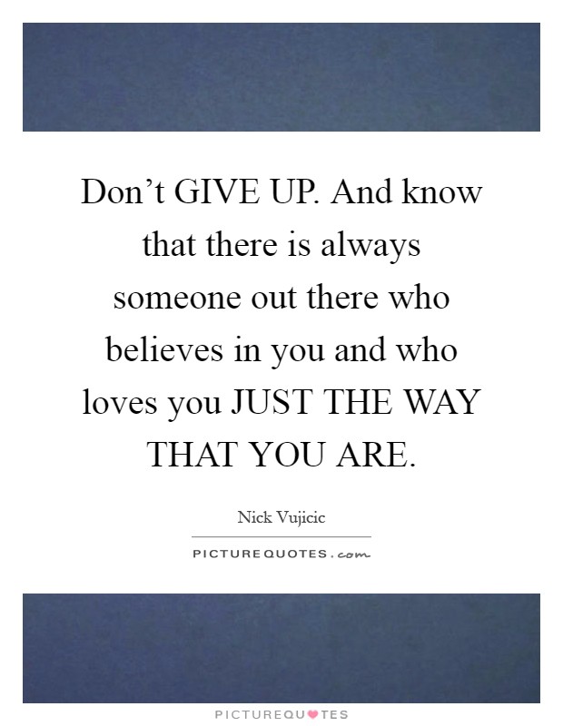 Don't GIVE UP. And know that there is always someone out there who believes in you and who loves you JUST THE WAY THAT YOU ARE Picture Quote #1