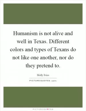 Humanism is not alive and well in Texas. Different colors and types of Texans do not like one another, nor do they pretend to Picture Quote #1