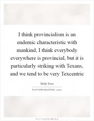 I think provincialism is an endemic characteristic with mankind, I think everybody everywhere is provincial, but it is particularly striking with Texans, and we tend to be very Texcentric Picture Quote #1