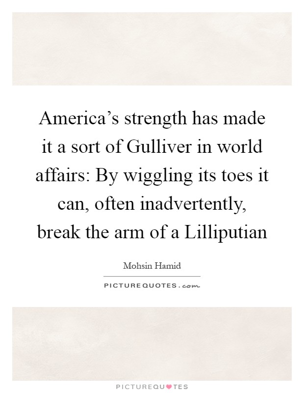 America's strength has made it a sort of Gulliver in world affairs: By wiggling its toes it can, often inadvertently, break the arm of a Lilliputian Picture Quote #1