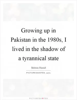 Growing up in Pakistan in the 1980s, I lived in the shadow of a tyrannical state Picture Quote #1