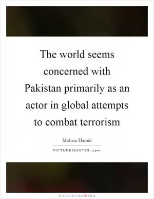 The world seems concerned with Pakistan primarily as an actor in global attempts to combat terrorism Picture Quote #1
