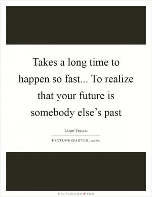 Takes a long time to happen so fast... To realize that your future is somebody else’s past Picture Quote #1