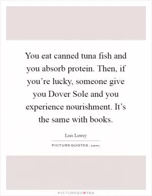 You eat canned tuna fish and you absorb protein. Then, if you’re lucky, someone give you Dover Sole and you experience nourishment. It’s the same with books Picture Quote #1