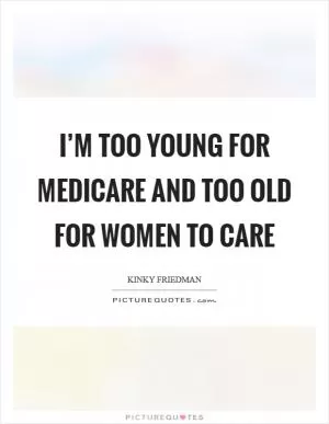 I’m too young for Medicare and too old for women to care Picture Quote #1