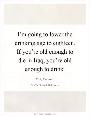 I’m going to lower the drinking age to eighteen. If you’re old enough to die in Iraq, you’re old enough to drink Picture Quote #1