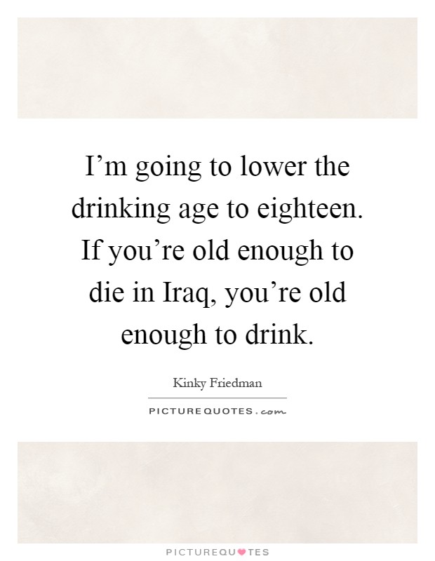 I'm going to lower the drinking age to eighteen. If you're old enough to die in Iraq, you're old enough to drink Picture Quote #1