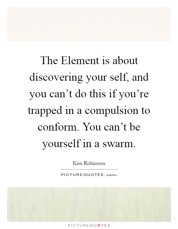 The Element is about discovering your self, and you can't do this if you're trapped in a compulsion to conform. You can't be yourself in a swarm Picture Quote #1