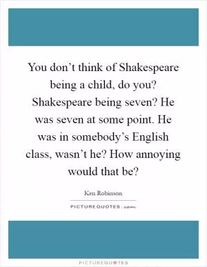 You don’t think of Shakespeare being a child, do you? Shakespeare being seven? He was seven at some point. He was in somebody’s English class, wasn’t he? How annoying would that be? Picture Quote #1