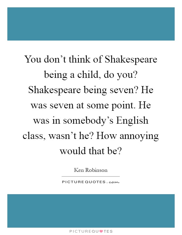 You don't think of Shakespeare being a child, do you? Shakespeare being seven? He was seven at some point. He was in somebody's English class, wasn't he? How annoying would that be? Picture Quote #1