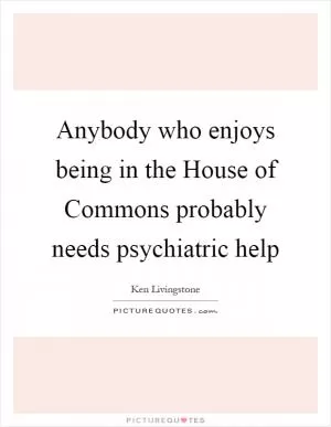 Anybody who enjoys being in the House of Commons probably needs psychiatric help Picture Quote #1
