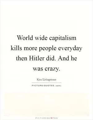 World wide capitalism kills more people everyday then Hitler did. And he was crazy Picture Quote #1