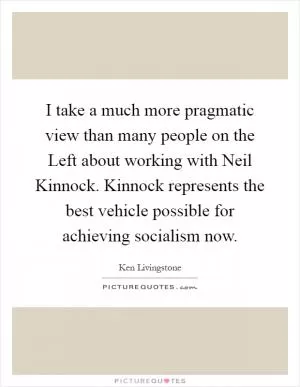 I take a much more pragmatic view than many people on the Left about working with Neil Kinnock. Kinnock represents the best vehicle possible for achieving socialism now Picture Quote #1