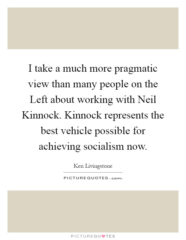 I take a much more pragmatic view than many people on the Left about working with Neil Kinnock. Kinnock represents the best vehicle possible for achieving socialism now Picture Quote #1