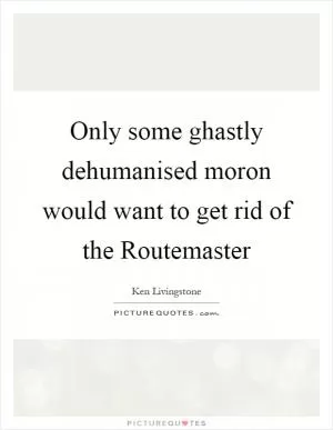 Only some ghastly dehumanised moron would want to get rid of the Routemaster Picture Quote #1