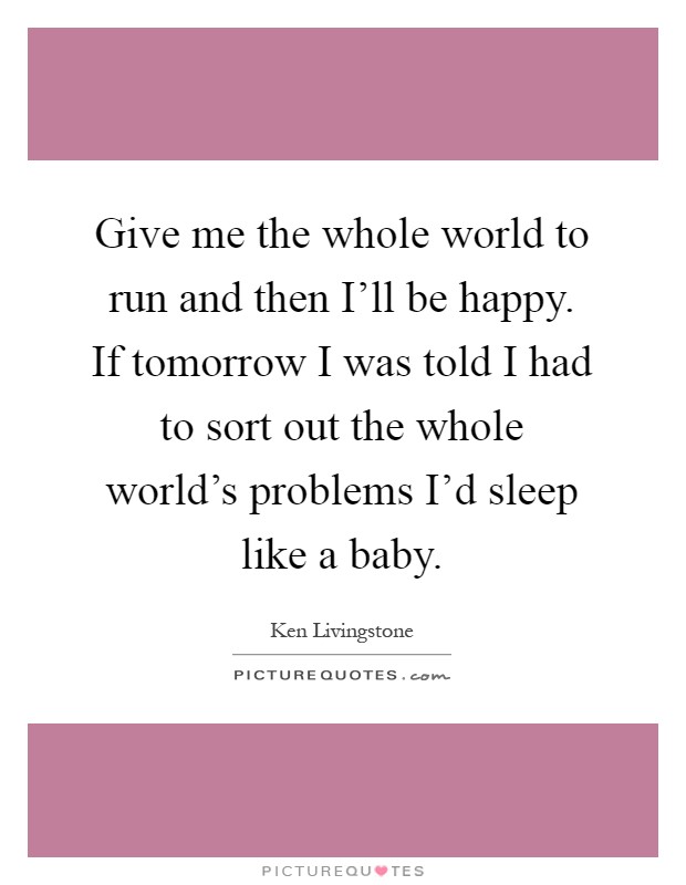 Give me the whole world to run and then I'll be happy. If tomorrow I was told I had to sort out the whole world's problems I'd sleep like a baby Picture Quote #1