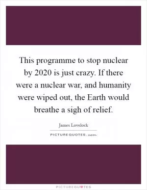 This programme to stop nuclear by 2020 is just crazy. If there were a nuclear war, and humanity were wiped out, the Earth would breathe a sigh of relief Picture Quote #1
