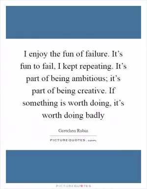 I enjoy the fun of failure. It’s fun to fail, I kept repeating. It’s part of being ambitious; it’s part of being creative. If something is worth doing, it’s worth doing badly Picture Quote #1
