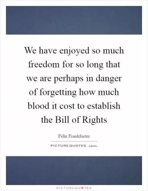 We have enjoyed so much freedom for so long that we are perhaps in danger of forgetting how much blood it cost to establish the Bill of Rights Picture Quote #1