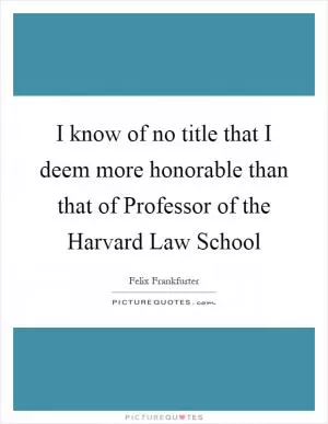 I know of no title that I deem more honorable than that of Professor of the Harvard Law School Picture Quote #1