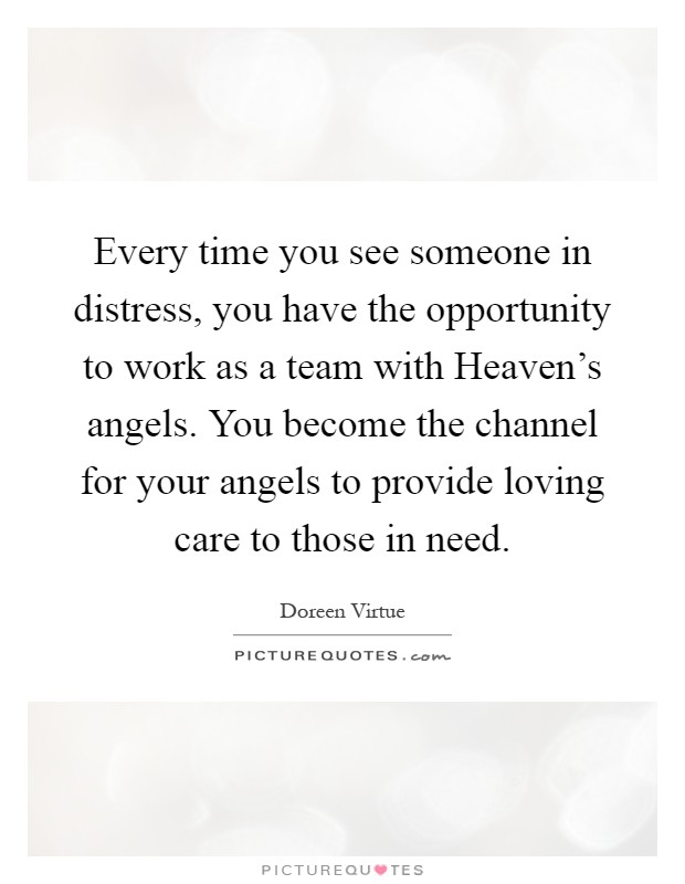 Every time you see someone in distress, you have the opportunity to work as a team with Heaven's angels. You become the channel for your angels to provide loving care to those in need Picture Quote #1