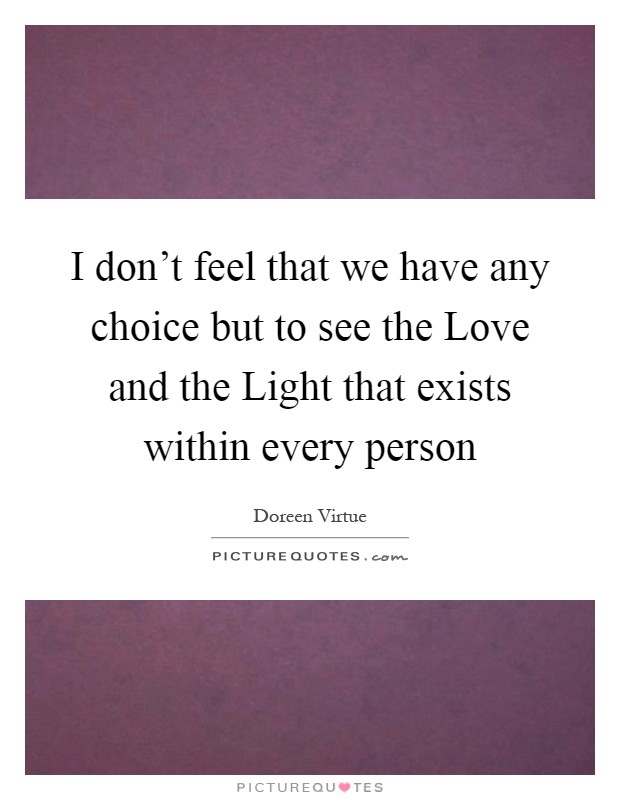 I don't feel that we have any choice but to see the Love and the Light that exists within every person Picture Quote #1