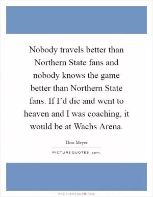 Nobody travels better than Northern State fans and nobody knows the game better than Northern State fans. If I’d die and went to heaven and I was coaching, it would be at Wachs Arena Picture Quote #1
