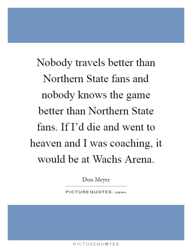 Nobody travels better than Northern State fans and nobody knows the game better than Northern State fans. If I'd die and went to heaven and I was coaching, it would be at Wachs Arena Picture Quote #1