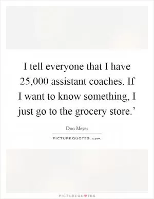 I tell everyone that I have 25,000 assistant coaches. If I want to know something, I just go to the grocery store.’ Picture Quote #1