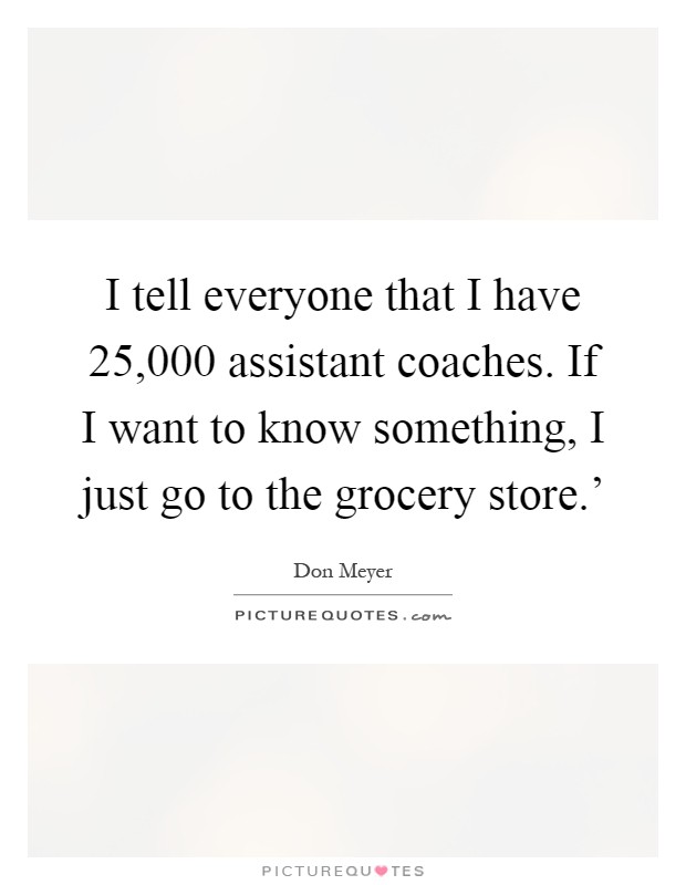 I tell everyone that I have 25,000 assistant coaches. If I want to know something, I just go to the grocery store.' Picture Quote #1