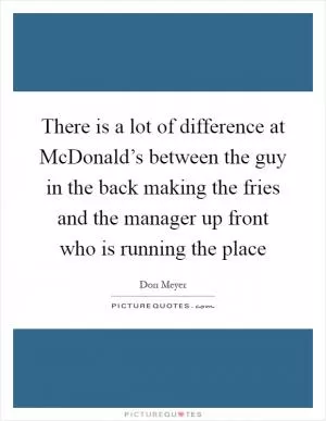 There is a lot of difference at McDonald’s between the guy in the back making the fries and the manager up front who is running the place Picture Quote #1