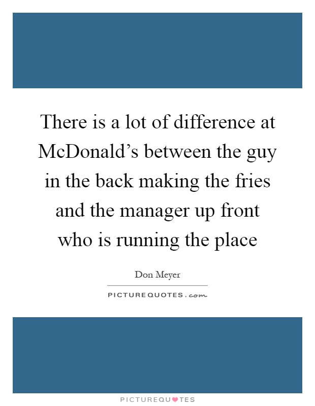 There is a lot of difference at McDonald's between the guy in the back making the fries and the manager up front who is running the place Picture Quote #1