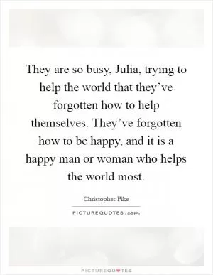 They are so busy, Julia, trying to help the world that they’ve forgotten how to help themselves. They’ve forgotten how to be happy, and it is a happy man or woman who helps the world most Picture Quote #1