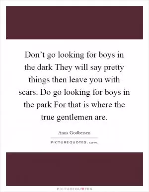 Don’t go looking for boys in the dark They will say pretty things then leave you with scars. Do go looking for boys in the park For that is where the true gentlemen are Picture Quote #1