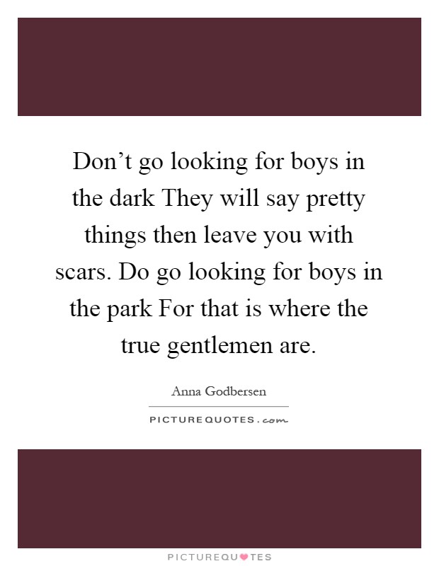 Don't go looking for boys in the dark They will say pretty things then leave you with scars. Do go looking for boys in the park For that is where the true gentlemen are Picture Quote #1