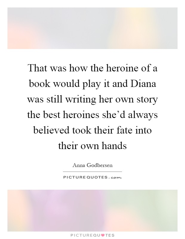 That was how the heroine of a book would play it and Diana was still writing her own story the best heroines she'd always believed took their fate into their own hands Picture Quote #1