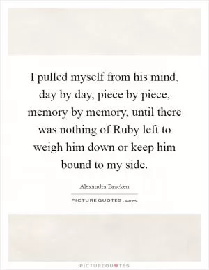 I pulled myself from his mind, day by day, piece by piece, memory by memory, until there was nothing of Ruby left to weigh him down or keep him bound to my side Picture Quote #1