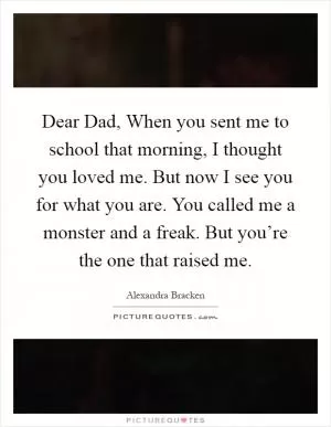 Dear Dad, When you sent me to school that morning, I thought you loved me. But now I see you for what you are. You called me a monster and a freak. But you’re the one that raised me Picture Quote #1