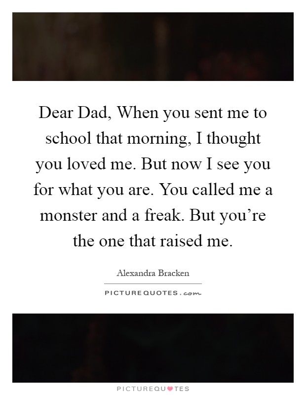 Dear Dad, When you sent me to school that morning, I thought you loved me. But now I see you for what you are. You called me a monster and a freak. But you're the one that raised me Picture Quote #1
