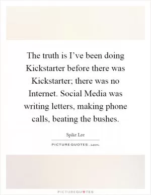 The truth is I’ve been doing Kickstarter before there was Kickstarter; there was no Internet. Social Media was writing letters, making phone calls, beating the bushes Picture Quote #1