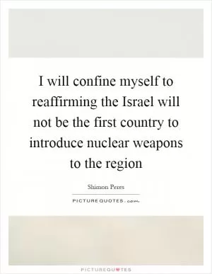 I will confine myself to reaffirming the Israel will not be the first country to introduce nuclear weapons to the region Picture Quote #1