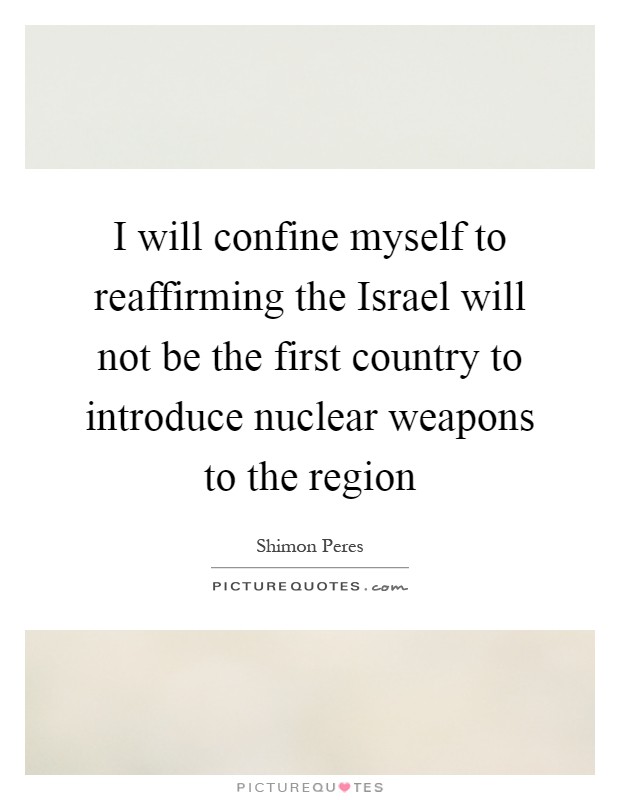 I will confine myself to reaffirming the Israel will not be the first country to introduce nuclear weapons to the region Picture Quote #1
