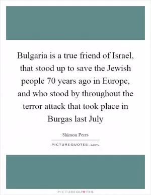 Bulgaria is a true friend of Israel, that stood up to save the Jewish people 70 years ago in Europe, and who stood by throughout the terror attack that took place in Burgas last July Picture Quote #1
