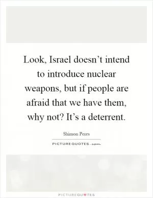 Look, Israel doesn’t intend to introduce nuclear weapons, but if people are afraid that we have them, why not? It’s a deterrent Picture Quote #1