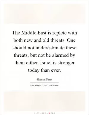 The Middle East is replete with both new and old threats. One should not underestimate these threats, but not be alarmed by them either. Israel is stronger today than ever Picture Quote #1
