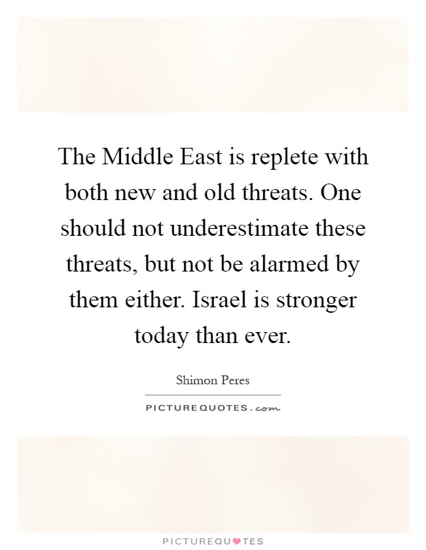 The Middle East is replete with both new and old threats. One should not underestimate these threats, but not be alarmed by them either. Israel is stronger today than ever Picture Quote #1